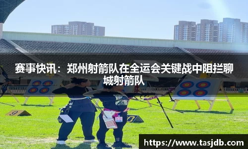 赛事快讯：郑州射箭队在全运会关键战中阻拦聊城射箭队